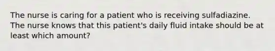 The nurse is caring for a patient who is receiving sulfadiazine. The nurse knows that this patient's daily fluid intake should be at least which amount?