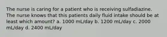 The nurse is caring for a patient who is receiving sulfadiazine. The nurse knows that this patients daily fluid intake should be at least which amount? a. 1000 mL/day b. 1200 mL/day c. 2000 mL/day d. 2400 mL/day