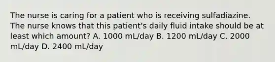 The nurse is caring for a patient who is receiving sulfadiazine. The nurse knows that this patient's daily fluid intake should be at least which amount? A. 1000 mL/day B. 1200 mL/day C. 2000 mL/day D. 2400 mL/day