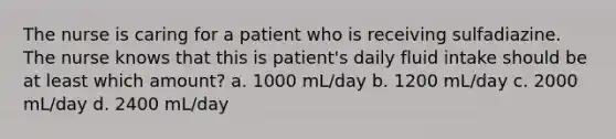 The nurse is caring for a patient who is receiving sulfadiazine. The nurse knows that this is patient's daily fluid intake should be at least which amount? a. 1000 mL/day b. 1200 mL/day c. 2000 mL/day d. 2400 mL/day