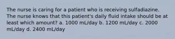 The nurse is caring for a patient who is receiving sulfadiazine. The nurse knows that this patient's daily fluid intake should be at least which amount? a. 1000 mL/day b. 1200 mL/day c. 2000 mL/day d. 2400 mL/day