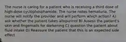 The nurse is caring for a patient who is receiving a third dose of high-dose cyclophosphamide. The nurse notes hematuria. The nurse will notify the provider and will perform which action? A) ask whether the patient takes allopurinol B) Assess the patient's skin and fingernails for darkening C) question the patient about fluid intake D) Reassure the patient that this is an expected side effect