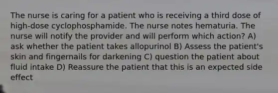 The nurse is caring for a patient who is receiving a third dose of high-dose cyclophosphamide. The nurse notes hematuria. The nurse will notify the provider and will perform which action? A) ask whether the patient takes allopurinol B) Assess the patient's skin and fingernails for darkening C) question the patient about fluid intake D) Reassure the patient that this is an expected side effect