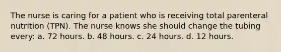 The nurse is caring for a patient who is receiving total parenteral nutrition (TPN). The nurse knows she should change the tubing every: a. 72 hours. b. 48 hours. c. 24 hours. d. 12 hours.