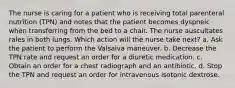 The nurse is caring for a patient who is receiving total parenteral nutrition (TPN) and notes that the patient becomes dyspneic when transferring from the bed to a chair. The nurse auscultates rales in both lungs. Which action will the nurse take next? a. Ask the patient to perform the Valsalva maneuver. b. Decrease the TPN rate and request an order for a diuretic medication. c. Obtain an order for a chest radiograph and an antibiotic. d. Stop the TPN and request an order for intravenous isotonic dextrose.