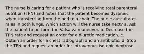 The nurse is caring for a patient who is receiving total parenteral nutrition (TPN) and notes that the patient becomes dyspneic when transferring from the bed to a chair. The nurse auscultates rales in both lungs. Which action will the nurse take next? a. Ask the patient to perform the Valsalva maneuver. b. Decrease the TPN rate and request an order for a diuretic medication. c. Obtain an order for a chest radiograph and an antibiotic. d. Stop the TPN and request an order for intravenous isotonic dextrose.