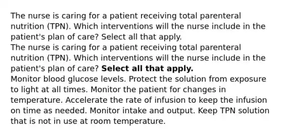 The nurse is caring for a patient receiving total parenteral nutrition (TPN). Which interventions will the nurse include in the patient's plan of care? Select all that apply. The nurse is caring for a patient receiving total parenteral nutrition (TPN). Which interventions will the nurse include in the patient's plan of care? Select all that apply. Monitor blood glucose levels. Protect the solution from exposure to light at all times. Monitor the patient for changes in temperature. Accelerate the rate of infusion to keep the infusion on time as needed. Monitor intake and output. Keep TPN solution that is not in use at room temperature.