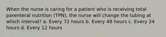 When the nurse is caring for a patient who is receiving total parenteral nutrition (TPN), the nurse will change the tubing at which interval? a. Every 72 hours b. Every 48 hours c. Every 24 hours d. Every 12 hours