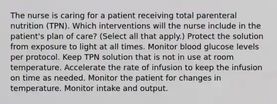 The nurse is caring for a patient receiving total parenteral nutrition (TPN). Which interventions will the nurse include in the patient's plan of care? (Select all that apply.) Protect the solution from exposure to light at all times. Monitor blood glucose levels per protocol. Keep TPN solution that is not in use at room temperature. Accelerate the rate of infusion to keep the infusion on time as needed. Monitor the patient for changes in temperature. Monitor intake and output.