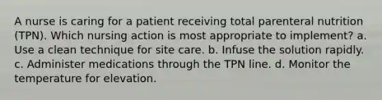 A nurse is caring for a patient receiving total parenteral nutrition (TPN). Which nursing action is most appropriate to implement? a. Use a clean technique for site care. b. Infuse the solution rapidly. c. Administer medications through the TPN line. d. Monitor the temperature for elevation.