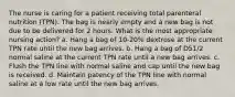 The nurse is caring for a patient receiving total parenteral nutrition (TPN). The bag is nearly empty and a new bag is not due to be delivered for 2 hours. What is the most appropriate nursing action? a. Hang a bag of 10-20% dextrose at the current TPN rate until the new bag arrives. b. Hang a bag of D51/2 normal saline at the current TPN rate until a new bag arrives. c. Flush the TPN line with normal saline and cap until the new bag is received. d. Maintain patency of the TPN line with normal saline at a low rate until the new bag arrives.