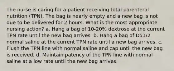 The nurse is caring for a patient receiving total parenteral nutrition (TPN). The bag is nearly empty and a new bag is not due to be delivered for 2 hours. What is the most appropriate nursing action? a. Hang a bag of 10-20% dextrose at the current TPN rate until the new bag arrives. b. Hang a bag of D51/2 normal saline at the current TPN rate until a new bag arrives. c. Flush the TPN line with normal saline and cap until the new bag is received. d. Maintain patency of the TPN line with normal saline at a low rate until the new bag arrives.