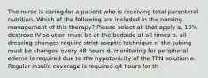 The nurse is caring for a patient who is receiving total parenteral nutrition. Which of the following are included in the nursing management of this therapy? Please select all that apply a. 10% dextrose IV solution must be at the bedside at all times b. all dressing changes require strict aseptic technique c. the tubing must be changed every 48 hours d. monitoring for peripheral edema is required due to the hypotonicity of the TPN solution e. Regular insulin coverage is required q4 hours for th