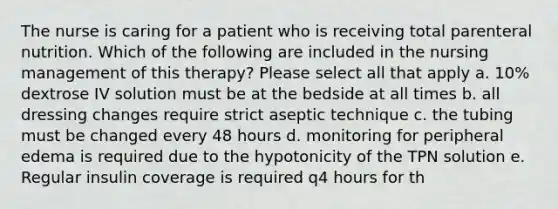 The nurse is caring for a patient who is receiving total parenteral nutrition. Which of the following are included in the nursing management of this therapy? Please select all that apply a. 10% dextrose IV solution must be at the bedside at all times b. all dressing changes require strict aseptic technique c. the tubing must be changed every 48 hours d. monitoring for peripheral edema is required due to the hypotonicity of the TPN solution e. Regular insulin coverage is required q4 hours for th