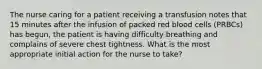 The nurse caring for a patient receiving a transfusion notes that 15 minutes after the infusion of packed red blood cells (PRBCs) has begun, the patient is having difficulty breathing and complains of severe chest tightness. What is the most appropriate initial action for the nurse to take?