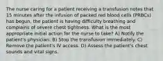 The nurse caring for a patient receiving a transfusion notes that 15 minutes after the infusion of packed red blood cells (PRBCs) has begun, the patient is having difficulty breathing and complains of severe chest tightness. What is the most appropriate initial action for the nurse to take? A) Notify the patient's physician. B) Stop the transfusion immediately. C) Remove the patient's IV access. D) Assess the patient's chest sounds and vital signs.