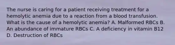 The nurse is caring for a patient receiving treatment for a hemolytic anemia due to a reaction from a blood transfusion. What is the cause of a hemolytic anemia? A. Malformed RBCs B. An abundance of immature RBCs C. A deficiency in vitamin B12 D. Destruction of RBCs