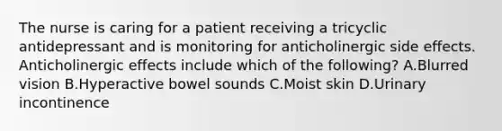 The nurse is caring for a patient receiving a tricyclic antidepressant and is monitoring for anticholinergic side effects. Anticholinergic effects include which of the following? A.Blurred vision B.Hyperactive bowel sounds C.Moist skin D.Urinary incontinence