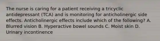 The nurse is caring for a patient receiving a tricyclic antidepressant (TCA) and is monitoring for anticholinergic side effects. Anticholinergic effects include which of the following? A. Blurred vision B. Hyperactive bowel sounds C. Moist skin D. Urinary incontinence