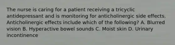 The nurse is caring for a patient receiving a tricyclic antidepressant and is monitoring for anticholinergic side effects. Anticholinergic effects include which of the following? A. Blurred vision B. Hyperactive bowel sounds C. Moist skin D. Urinary incontinence