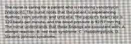 The nurse is caring for a patient who is receiving vancomycin [Vancocin]. The nurse notes that the patient is experiencing flushing, rash, pruritus, and urticaria. The patient's heart rate is 120 beats per minute, and the blood pressure is 92/57 mm Hg. The nurse understands that these findings are consistent with: A. allergic reaction. B. red man syndrome. C. rhabdomyolysis. D. Stevens-Johnson syndrome.