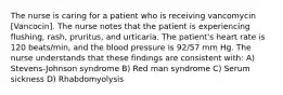 The nurse is caring for a patient who is receiving vancomycin [Vancocin]. The nurse notes that the patient is experiencing flushing, rash, pruritus, and urticaria. The patient's heart rate is 120 beats/min, and the blood pressure is 92/57 mm Hg. The nurse understands that these findings are consistent with: A) Stevens-Johnson syndrome B) Red man syndrome C) Serum sickness D) Rhabdomyolysis