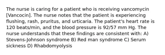 The nurse is caring for a patient who is receiving vancomycin [Vancocin]. The nurse notes that the patient is experiencing flushing, rash, pruritus, and urticaria. The patient's heart rate is 120 beats/min, and the blood pressure is 92/57 mm Hg. The nurse understands that these findings are consistent with: A) Stevens-Johnson syndrome B) Red man syndrome C) Serum sickness D) Rhabdomyolysis