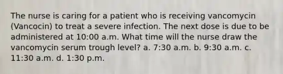 The nurse is caring for a patient who is receiving vancomycin (Vancocin) to treat a severe infection. The next dose is due to be administered at 10:00 a.m. What time will the nurse draw the vancomycin serum trough level? a. 7:30 a.m. b. 9:30 a.m. c. 11:30 a.m. d. 1:30 p.m.