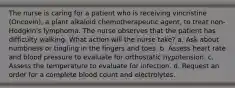 The nurse is caring for a patient who is receiving vincristine (Oncovin), a plant alkaloid chemotherapeutic agent, to treat non-Hodgkin's lymphoma. The nurse observes that the patient has difficulty walking. What action will the nurse take? a. Ask about numbness or tingling in the fingers and toes. b. Assess heart rate and blood pressure to evaluate for orthostatic hypotension. c. Assess the temperature to evaluate for infection. d. Request an order for a complete blood count and electrolytes.