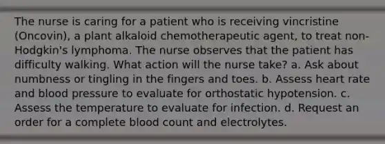 The nurse is caring for a patient who is receiving vincristine (Oncovin), a plant alkaloid chemotherapeutic agent, to treat non-Hodgkin's lymphoma. The nurse observes that the patient has difficulty walking. What action will the nurse take? a. Ask about numbness or tingling in the fingers and toes. b. Assess heart rate and blood pressure to evaluate for orthostatic hypotension. c. Assess the temperature to evaluate for infection. d. Request an order for a complete blood count and electrolytes.