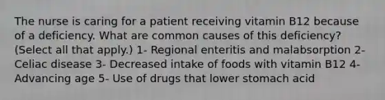 The nurse is caring for a patient receiving vitamin B12 because of a deficiency. What are common causes of this deficiency? (Select all that apply.) 1- Regional enteritis and malabsorption 2- Celiac disease 3- Decreased intake of foods with vitamin B12 4- Advancing age 5- Use of drugs that lower stomach acid