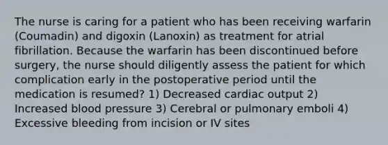 The nurse is caring for a patient who has been receiving warfarin (Coumadin) and digoxin (Lanoxin) as treatment for atrial fibrillation. Because the warfarin has been discontinued before surgery, the nurse should diligently assess the patient for which complication early in the postoperative period until the medication is resumed? 1) Decreased cardiac output 2) Increased blood pressure 3) Cerebral or pulmonary emboli 4) Excessive bleeding from incision or IV sites