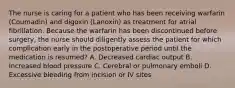 The nurse is caring for a patient who has been receiving warfarin (Coumadin) and digoxin (Lanoxin) as treatment for atrial fibrillation. Because the warfarin has been discontinued before surgery, the nurse should diligently assess the patient for which complication early in the postoperative period until the medication is resumed? A. Decreased cardiac output B. Increased blood pressure C. Cerebral or pulmonary emboli D. Excessive bleeding from incision or IV sites