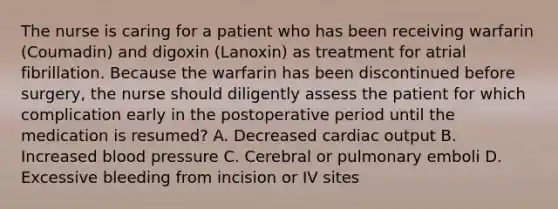 The nurse is caring for a patient who has been receiving warfarin (Coumadin) and digoxin (Lanoxin) as treatment for atrial fibrillation. Because the warfarin has been discontinued before surgery, the nurse should diligently assess the patient for which complication early in the postoperative period until the medication is resumed? A. Decreased <a href='https://www.questionai.com/knowledge/kyxUJGvw35-cardiac-output' class='anchor-knowledge'>cardiac output</a> B. Increased <a href='https://www.questionai.com/knowledge/kD0HacyPBr-blood-pressure' class='anchor-knowledge'>blood pressure</a> C. Cerebral or pulmonary emboli D. Excessive bleeding from incision or IV sites