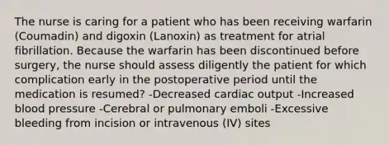 The nurse is caring for a patient who has been receiving warfarin (Coumadin) and digoxin (Lanoxin) as treatment for atrial fibrillation. Because the warfarin has been discontinued before surgery, the nurse should assess diligently the patient for which complication early in the postoperative period until the medication is resumed? -Decreased cardiac output -Increased blood pressure -Cerebral or pulmonary emboli -Excessive bleeding from incision or intravenous (IV) sites