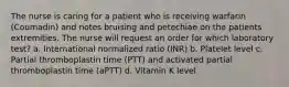 The nurse is caring for a patient who is receiving warfarin (Coumadin) and notes bruising and petechiae on the patients extremities. The nurse will request an order for which laboratory test? a. International normalized ratio (INR) b. Platelet level c. Partial thromboplastin time (PTT) and activated partial thromboplastin time (aPTT) d. Vitamin K level