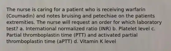 The nurse is caring for a patient who is receiving warfarin (Coumadin) and notes bruising and petechiae on the patients extremities. The nurse will request an order for which laboratory test? a. International normalized ratio (INR) b. Platelet level c. Partial thromboplastin time (PTT) and activated partial thromboplastin time (aPTT) d. Vitamin K level