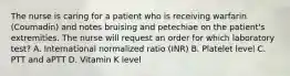 The nurse is caring for a patient who is receiving warfarin (Coumadin) and notes bruising and petechiae on the patient's extremities. The nurse will request an order for which laboratory test? A. International normalized ratio (INR) B. Platelet level C. PTT and aPTT D. Vitamin K level