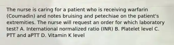 The nurse is caring for a patient who is receiving warfarin (Coumadin) and notes bruising and petechiae on the patient's extremities. The nurse will request an order for which laboratory test? A. International normalized ratio (INR) B. Platelet level C. PTT and aPTT D. Vitamin K level