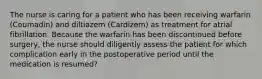 The nurse is caring for a patient who has been receiving warfarin (Coumadin) and diltiazem (Cardizem) as treatment for atrial fibrillation. Because the warfarin has been discontinued before surgery, the nurse should diligently assess the patient for which complication early in the postoperative period until the medication is resumed?