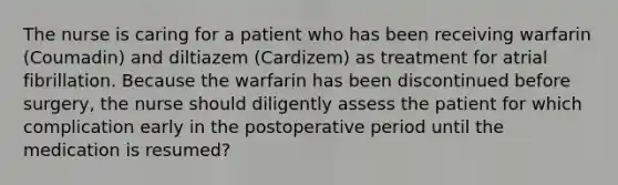 The nurse is caring for a patient who has been receiving warfarin (Coumadin) and diltiazem (Cardizem) as treatment for atrial fibrillation. Because the warfarin has been discontinued before surgery, the nurse should diligently assess the patient for which complication early in the postoperative period until the medication is resumed?