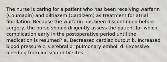 The nurse is caring for a patient who has been receiving warfarin (Coumadin) and diltiazem (Cardizem) as treatment for atrial fibrillation. Because the warfarin has been discontinued before surgery, the nurse should diligently assess the patient for which complication early in the postoperative period until the medication is resumed? a. Decreased cardiac output b. Increased blood pressure c. Cerebral or pulmonary emboli d. Excessive bleeding from incision or IV sites