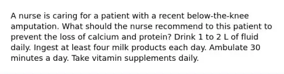 A nurse is caring for a patient with a recent below-the-knee amputation. What should the nurse recommend to this patient to prevent the loss of calcium and protein? Drink 1 to 2 L of fluid daily. Ingest at least four milk products each day. Ambulate 30 minutes a day. Take vitamin supplements daily.