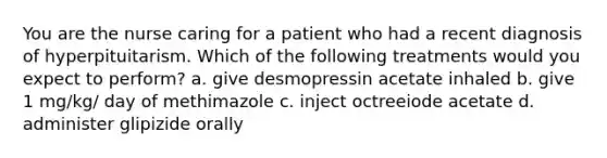 You are the nurse caring for a patient who had a recent diagnosis of hyperpituitarism. Which of the following treatments would you expect to perform? a. give desmopressin acetate inhaled b. give 1 mg/kg/ day of methimazole c. inject octreeiode acetate d. administer glipizide orally