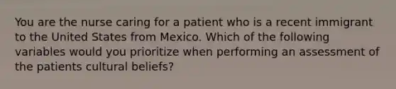 You are the nurse caring for a patient who is a recent immigrant to the United States from Mexico. Which of the following variables would you prioritize when performing an assessment of the patients cultural beliefs?