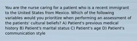 You are the nurse caring for a patient who is a recent immigrant to the United States from Mexico. Which of the following variables would you prioritize when performing an assessment of the patients' cultural beliefs? A) Patient's previous medical history B) Patient's marital status C) Patient's age D) Patient's communication style