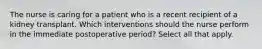 The nurse is caring for a patient who is a recent recipient of a kidney transplant. Which interventions should the nurse perform in the immediate postoperative period? Select all that apply.