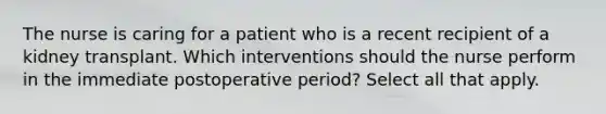 The nurse is caring for a patient who is a recent recipient of a kidney transplant. Which interventions should the nurse perform in the immediate postoperative period? Select all that apply.