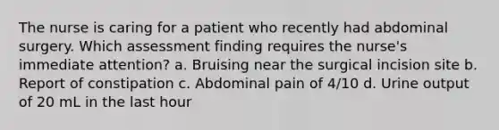 The nurse is caring for a patient who recently had abdominal surgery. Which assessment finding requires the nurse's immediate attention? a. Bruising near the surgical incision site b. Report of constipation c. Abdominal pain of 4/10 d. Urine output of 20 mL in the last hour