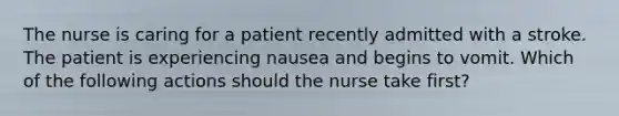 The nurse is caring for a patient recently admitted with a stroke. The patient is experiencing nausea and begins to vomit. Which of the following actions should the nurse take first?